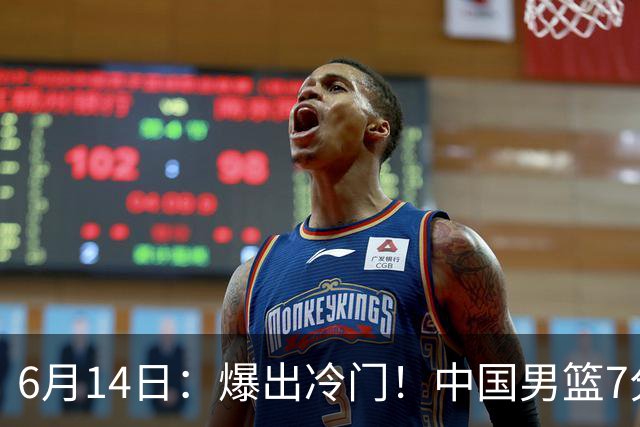 6月14日：爆出冷门！中国男篮7分惜败日本男篮，连胜遭终止，裁判争议判罚引热议，后卫表现需改进